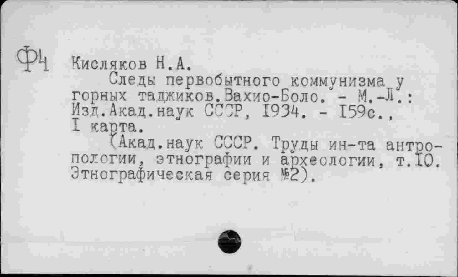 ﻿Фк Кисляков Н.А.
Следы первобытного коммунизма у горных таджиков.Вахио-Боло. “ - М.-Л.: Изд.Акад.наук СССР, 1934. - 159с., I карта.
fАкад.наук СССР. Труды ин-та антропологии, этнографии и апхеологии, т.10. Этнографическая серия №2).